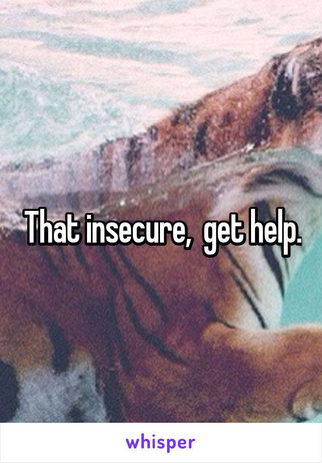 That insecure,  get help.