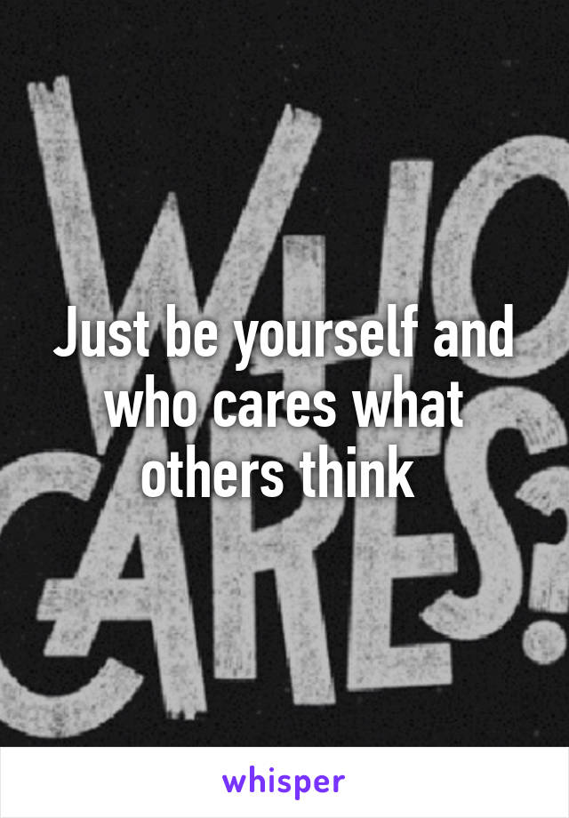 Just be yourself and who cares what others think 