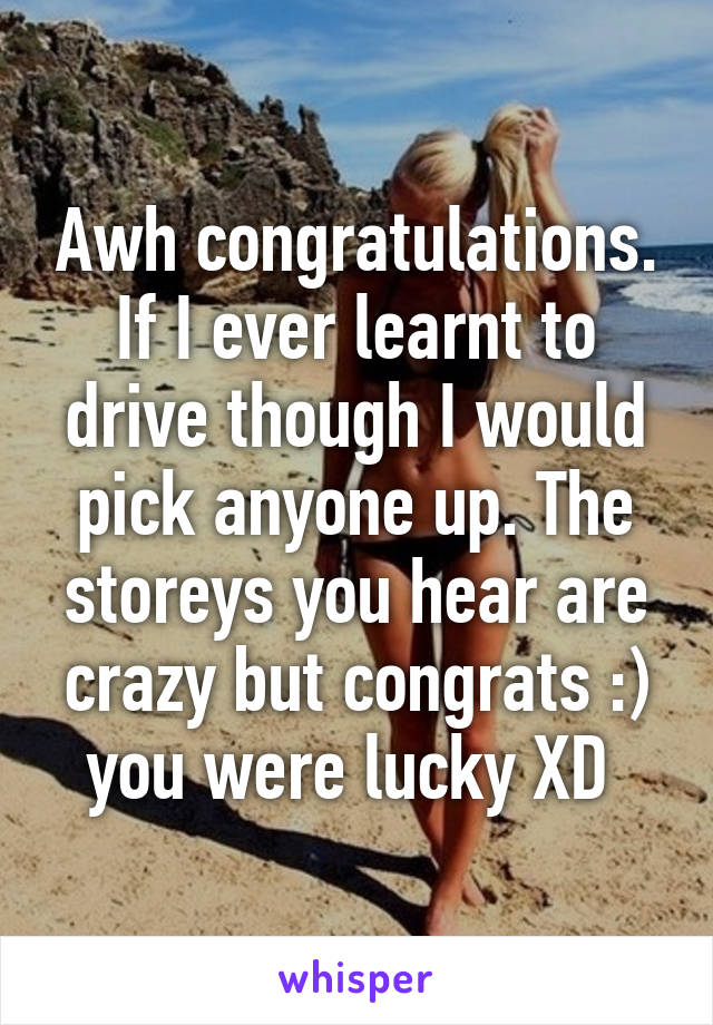 Awh congratulations. If I ever learnt to drive though I would pick anyone up. The storeys you hear are crazy but congrats :) you were lucky XD 