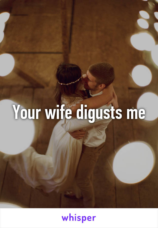 Your wife digusts me