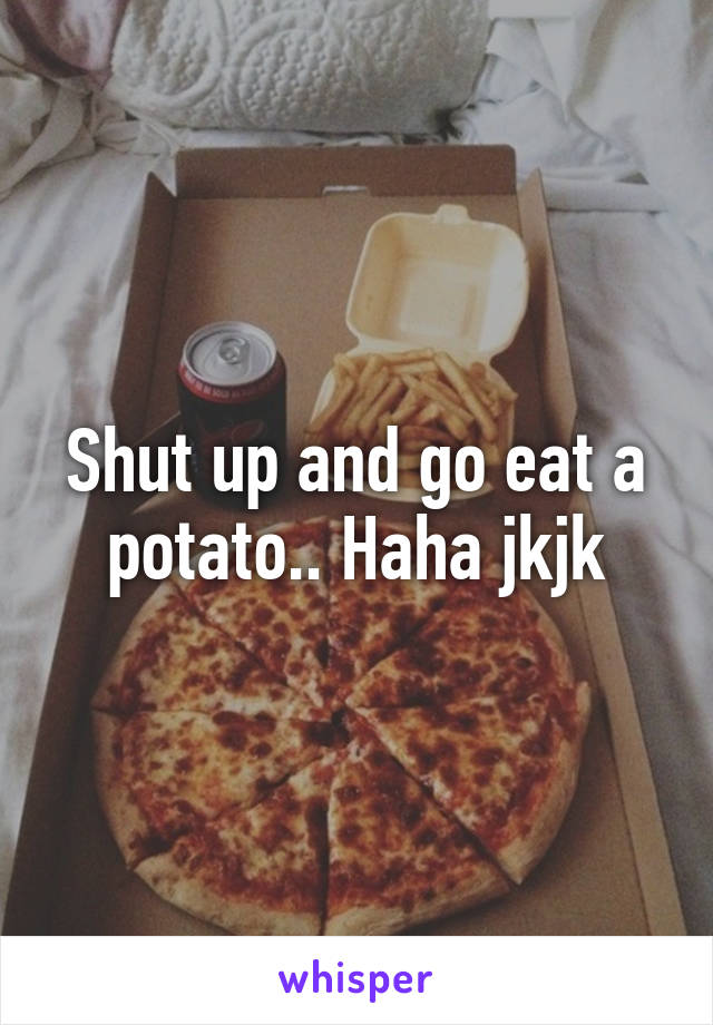Shut up and go eat a potato.. Haha jkjk