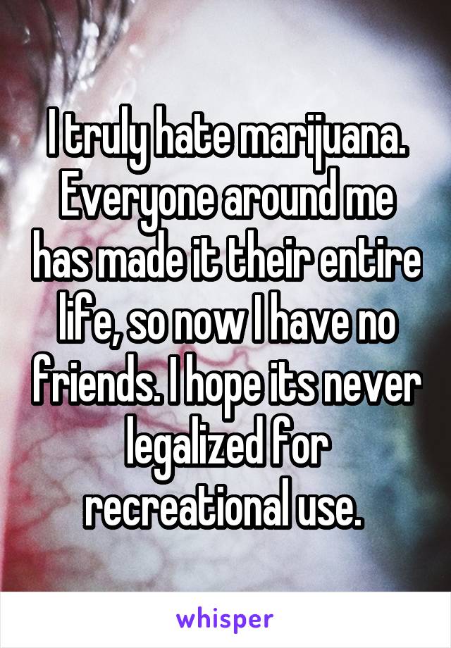 I truly hate marijuana. Everyone around me has made it their entire life, so now I have no friends. I hope its never legalized for recreational use. 