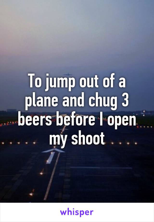 To jump out of a plane and chug 3 beers before I open my shoot