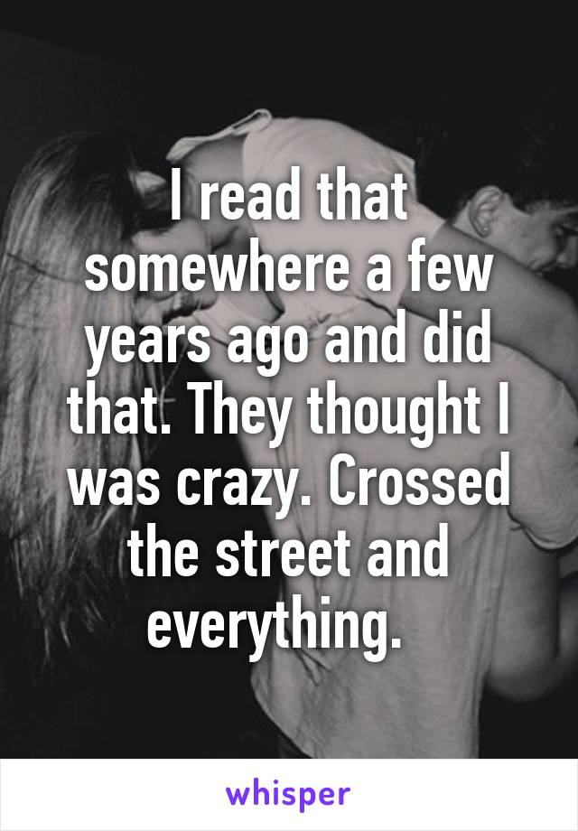 I read that somewhere a few years ago and did that. They thought I was crazy. Crossed the street and everything.  