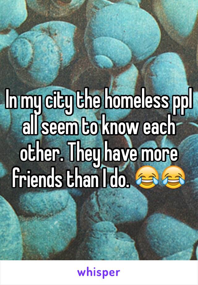 In my city the homeless ppl all seem to know each other. They have more friends than I do. 😂😂