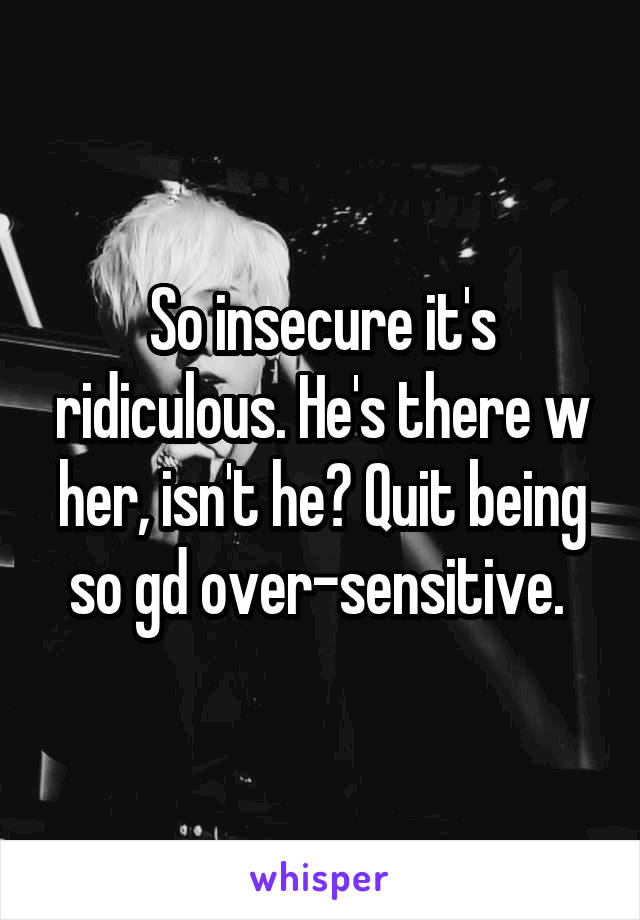 So insecure it's ridiculous. He's there w her, isn't he? Quit being so gd over-sensitive. 