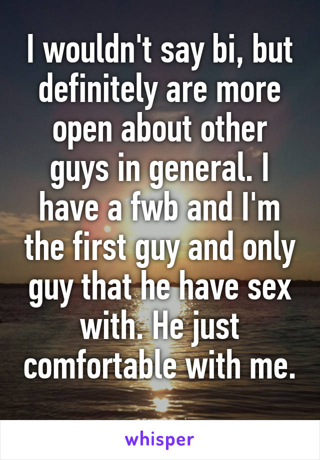 I wouldn't say bi, but definitely are more open about other guys in general. I have a fwb and I'm the first guy and only guy that he have sex with. He just comfortable with me. 
