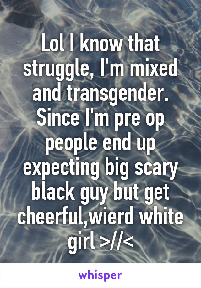Lol I know that struggle, I'm mixed and transgender. Since I'm pre op people end up expecting big scary black guy but get cheerful,wierd white girl >//<