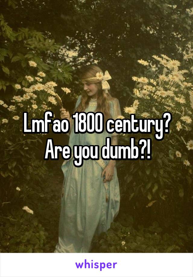 Lmfao 1800 century? Are you dumb?!