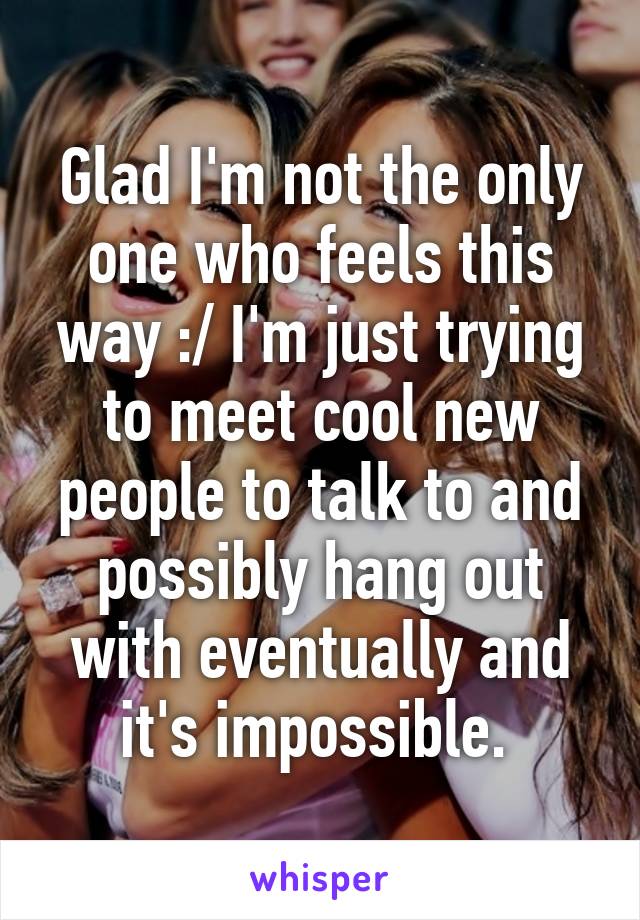 Glad I'm not the only one who feels this way :/ I'm just trying to meet cool new people to talk to and possibly hang out with eventually and it's impossible. 