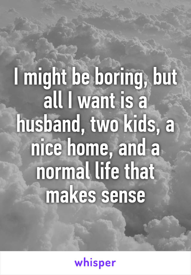 I might be boring, but all I want is a husband, two kids, a nice home, and a normal life that makes sense