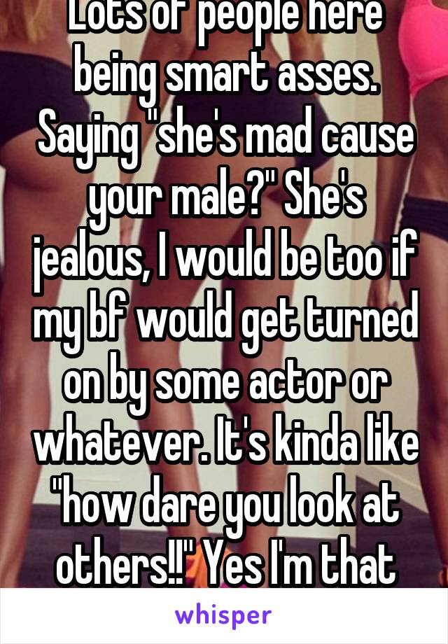 Lots of people here being smart asses. Saying "she's mad cause your male?" She's jealous, I would be too if my bf would get turned on by some actor or whatever. It's kinda like "how dare you look at others!!" Yes I'm that girl. #sorrynotsorry