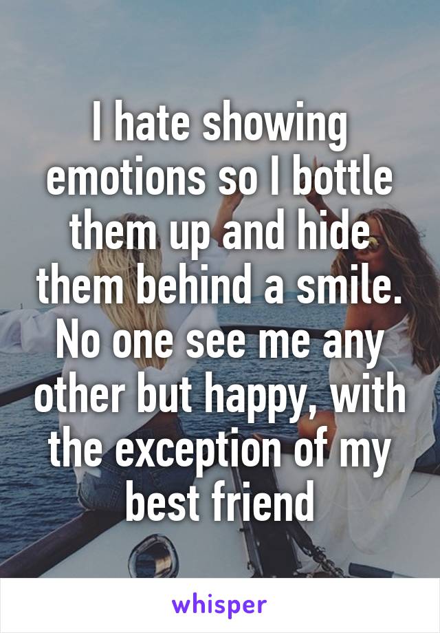 I hate showing emotions so I bottle them up and hide them behind a smile. No one see me any other but happy, with the exception of my best friend