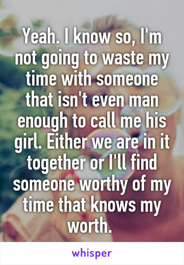 Yeah. I know so, I'm not going to waste my time with someone that isn't even man enough to call me his girl. Either we are in it together or I'll find someone worthy of my time that knows my worth. 