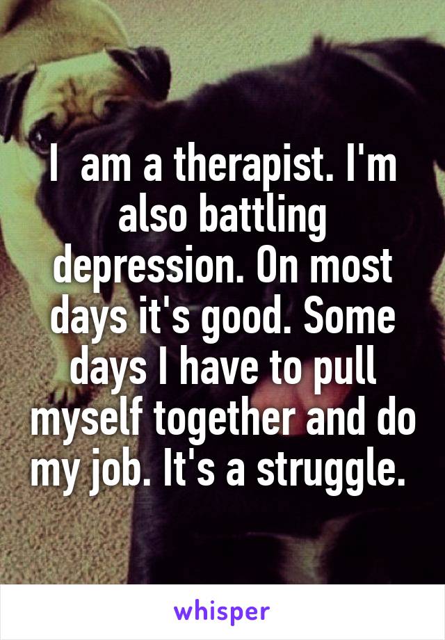 I  am a therapist. I'm also battling depression. On most days it's good. Some days I have to pull myself together and do my job. It's a struggle. 