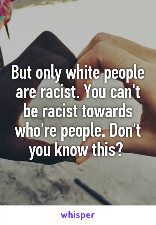 But only white people are racist. You can't be racist towards who're people. Don't you know this? 
