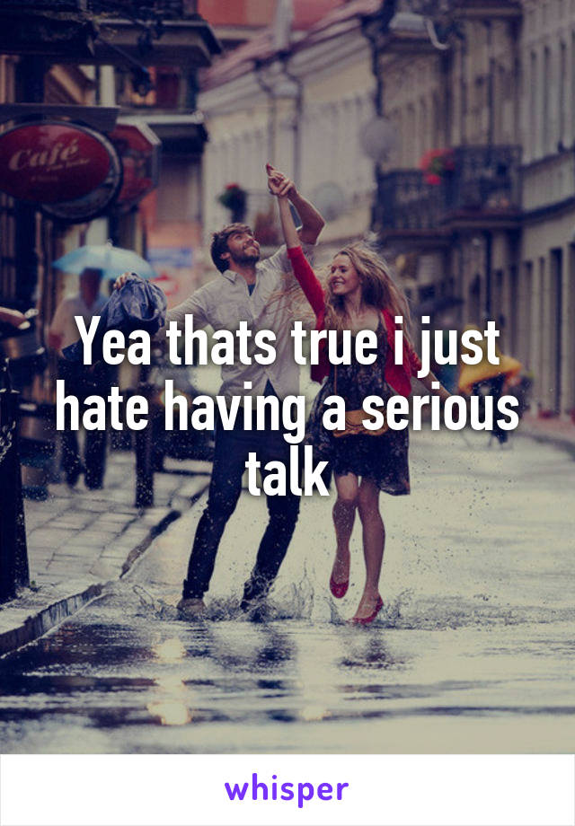 Yea thats true i just hate having a serious talk