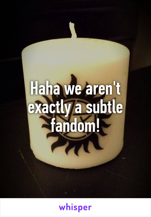 Haha we aren't exactly a subtle fandom!