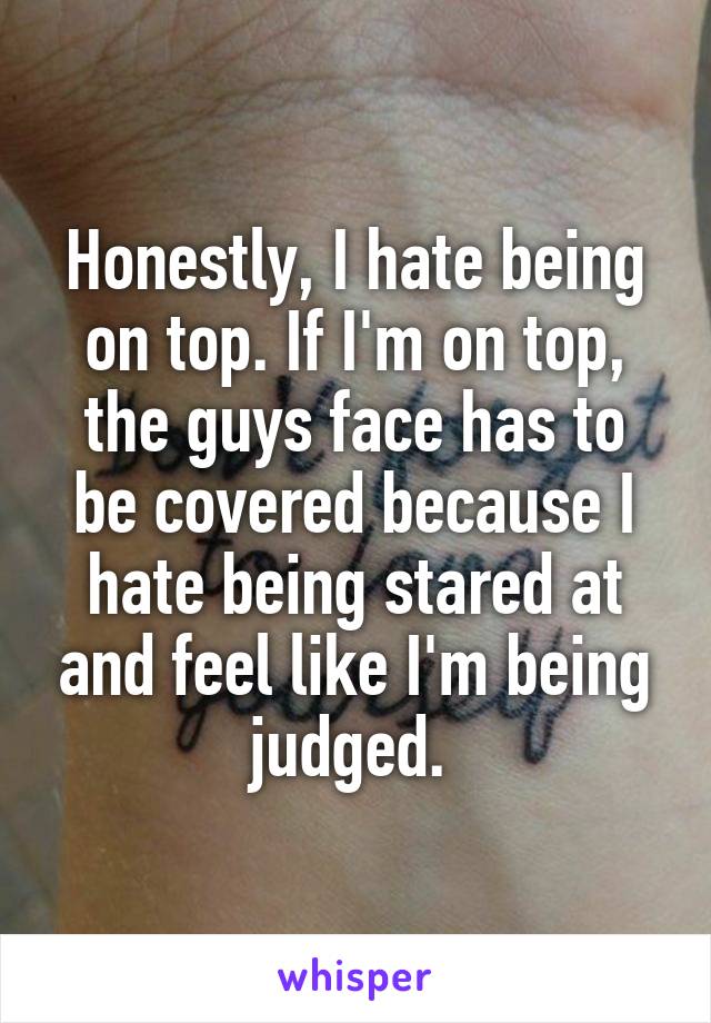 Honestly, I hate being on top. If I'm on top, the guys face has to be covered because I hate being stared at and feel like I'm being judged. 