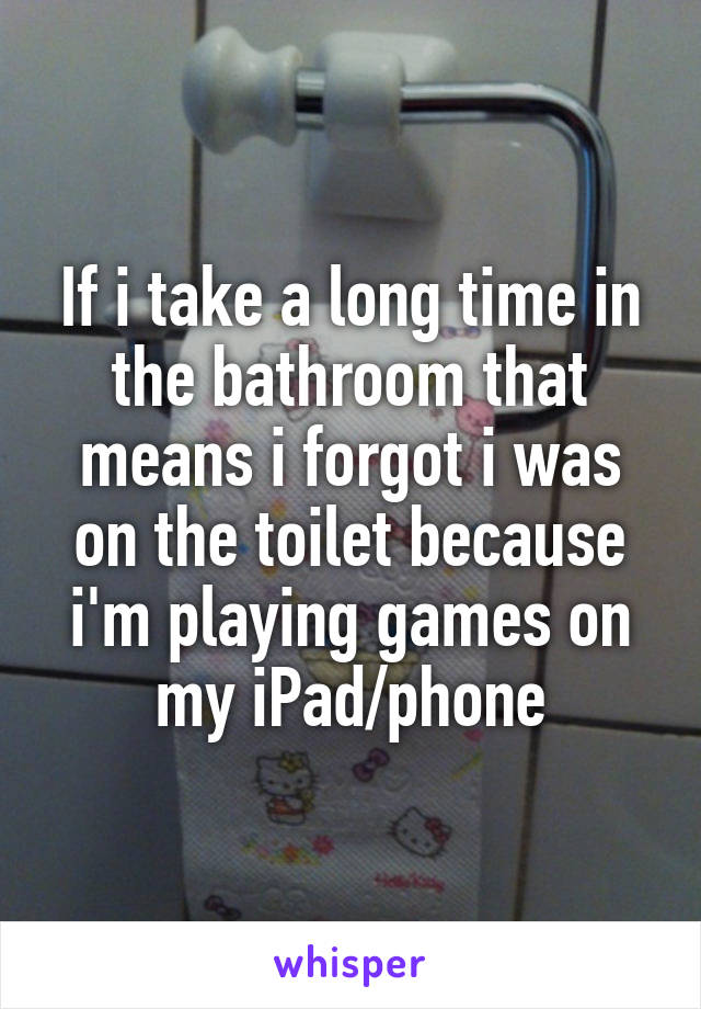 If i take a long time in the bathroom that means i forgot i was on the toilet because i'm playing games on my iPad/phone
