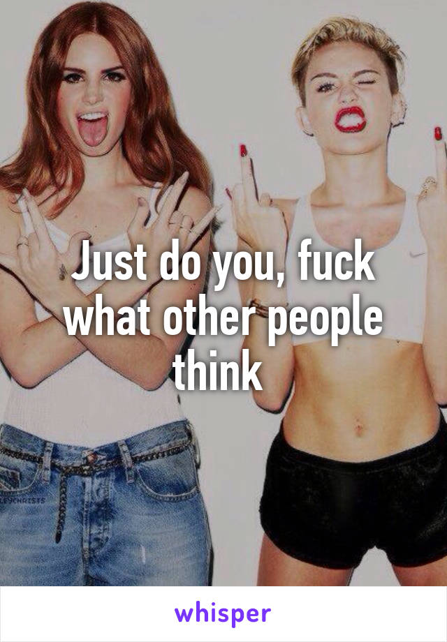 Just do you, fuck what other people think 
