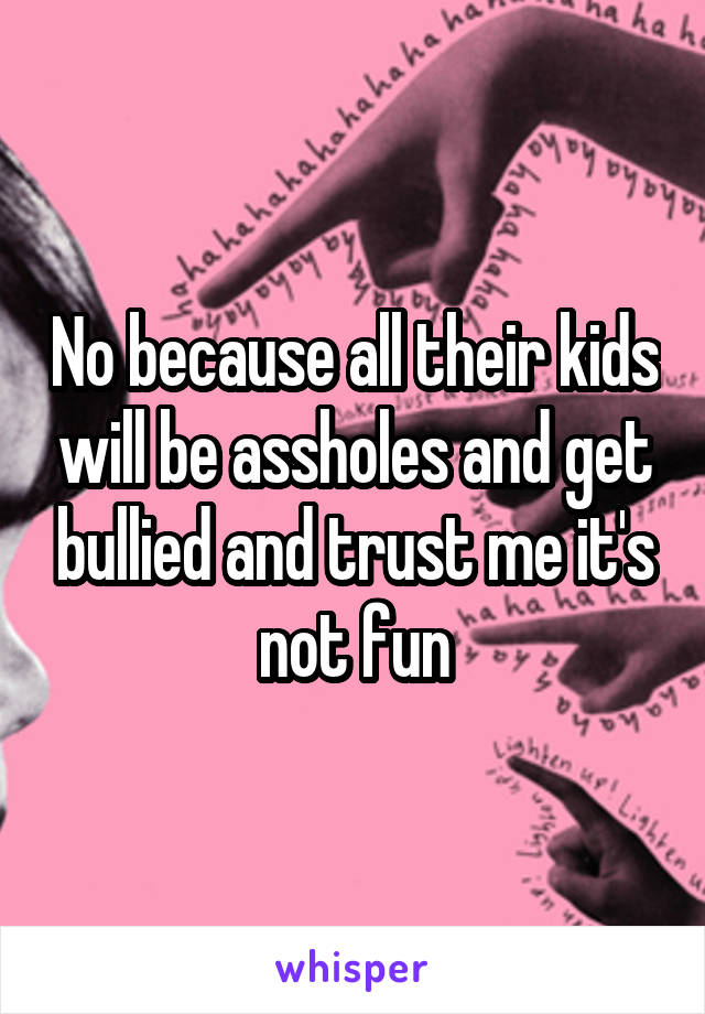 No because all their kids will be assholes and get bullied and trust me it's not fun