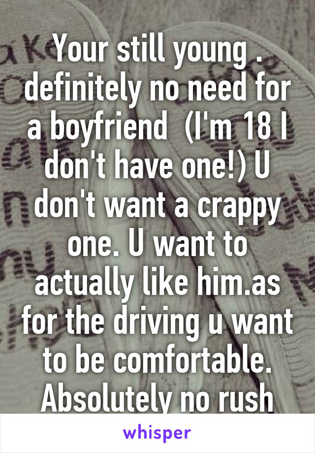 Your still young . definitely no need for a boyfriend  (I'm 18 I don't have one!) U don't want a crappy one. U want to actually like him.as for the driving u want to be comfortable. Absolutely no rush