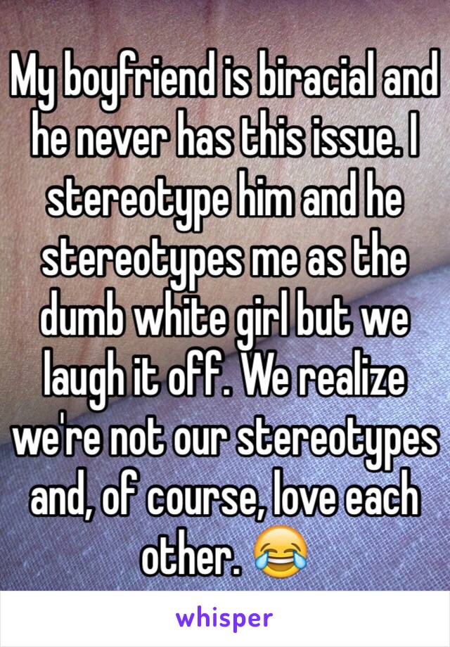 My boyfriend is biracial and he never has this issue. I stereotype him and he stereotypes me as the dumb white girl but we laugh it off. We realize we're not our stereotypes and, of course, love each other. 😂