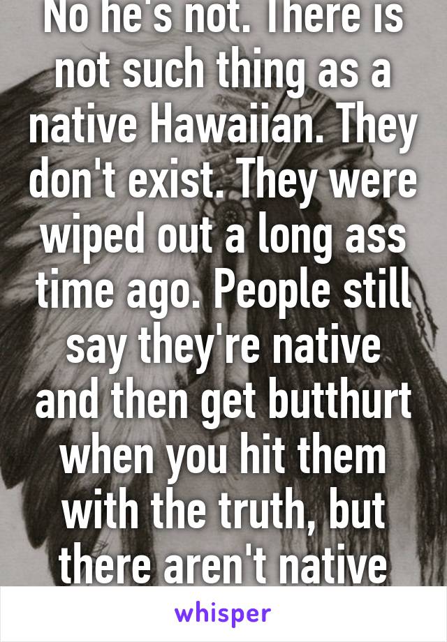 No he's not. There is not such thing as a native Hawaiian. They don't exist. They were wiped out a long ass time ago. People still say they're native and then get butthurt when you hit them with the truth, but there aren't native Hawiian