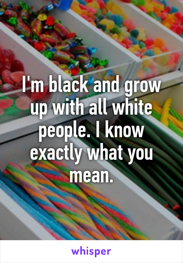 I'm black and grow up with all white people. I know exactly what you mean.