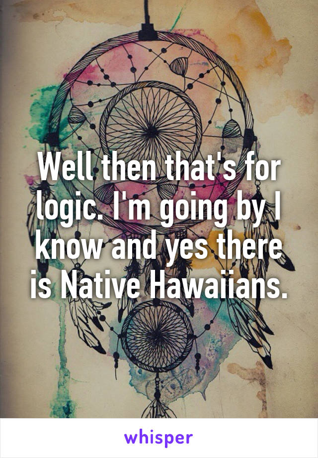 Well then that's for logic. I'm going by I know and yes there is Native Hawaiians.