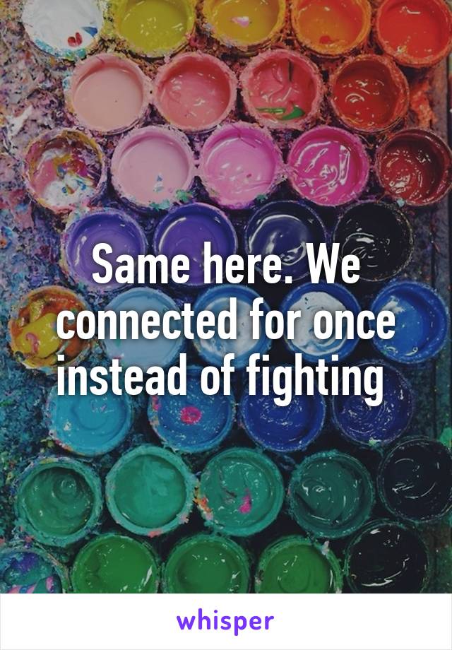 Same here. We connected for once instead of fighting 