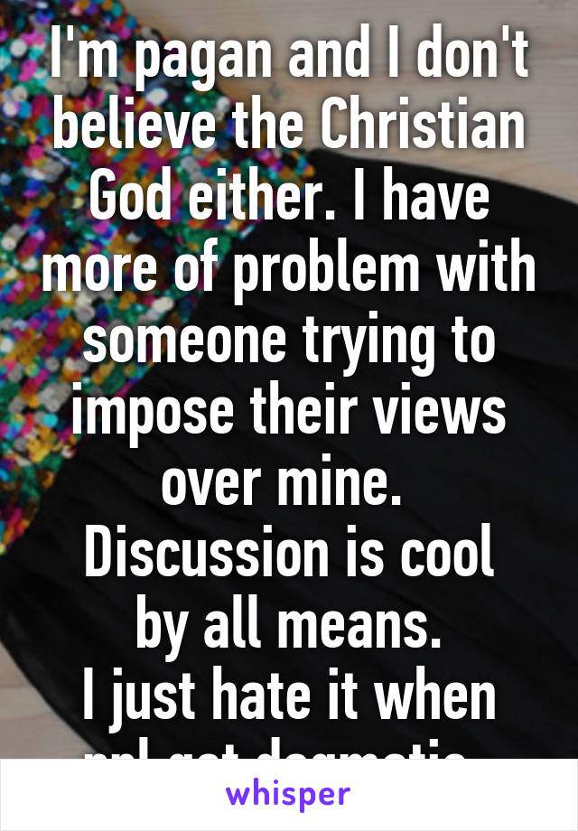 I'm pagan and I don't believe the Christian God either. I have more of problem with someone trying to impose their views over mine. 
Discussion is cool by all means.
I just hate it when ppl get dogmatic. 