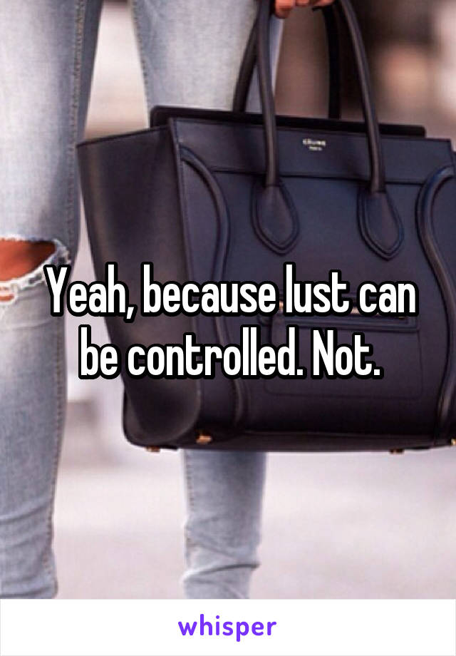 Yeah, because lust can be controlled. Not.