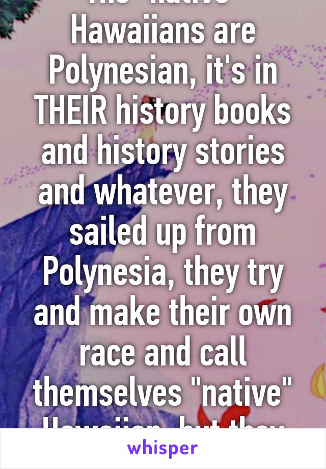 The "native" Hawaiians are Polynesian, it's in THEIR history books and history stories and whatever, they sailed up from Polynesia, they try and make their own race and call themselves "native" Hawaiian, but they aren't.