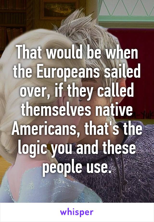 That would be when the Europeans sailed over, if they called themselves native Americans, that's the logic you and these people use.