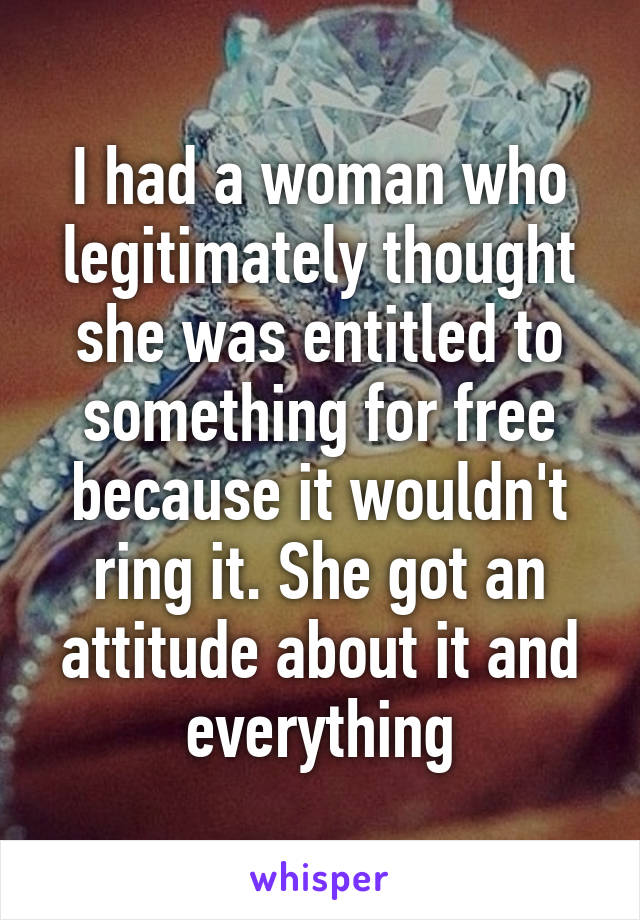 I had a woman who legitimately thought she was entitled to something for free because it wouldn't ring it. She got an attitude about it and everything