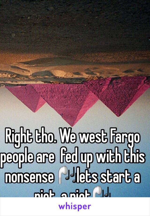 Right tho. We west Fargo people are  fed up with this nonsense 🎧lets start a riot, a riot🎧