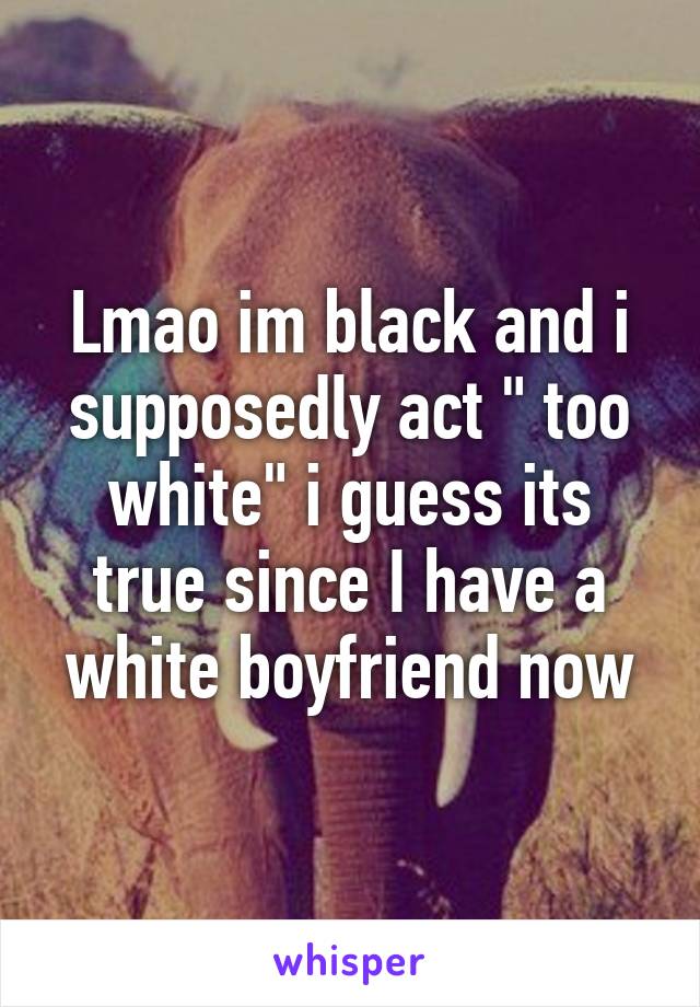 Lmao im black and i supposedly act " too white" i guess its true since I have a white boyfriend now