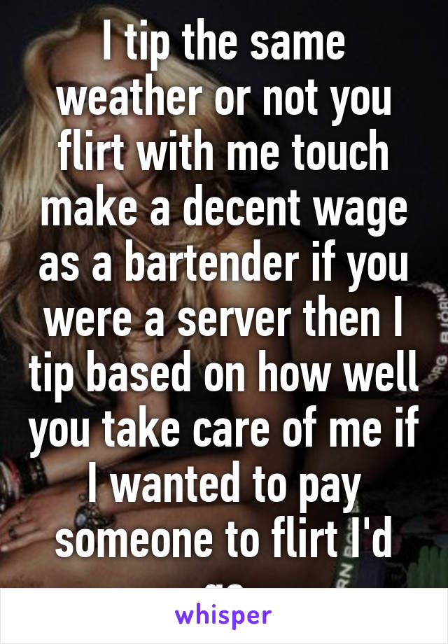 I tip the same weather or not you flirt with me touch make a decent wage as a bartender if you were a server then I tip based on how well you take care of me if I wanted to pay someone to flirt I'd go