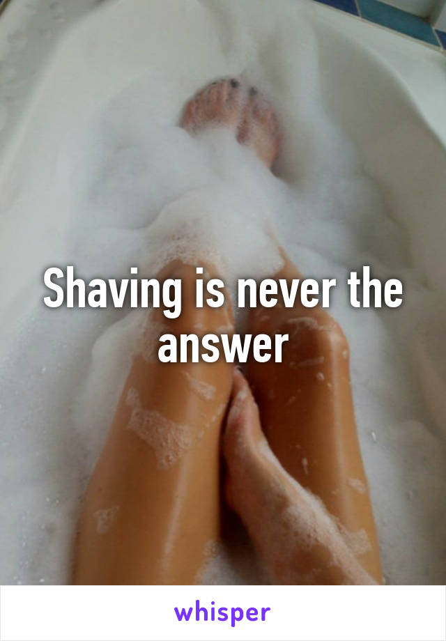 Shaving is never the answer
