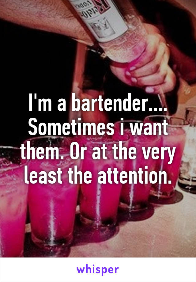 I'm a bartender.... Sometimes i want them. Or at the very least the attention.