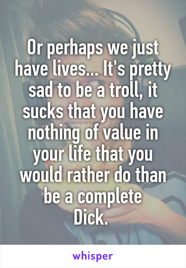 Or perhaps we just have lives... It's pretty sad to be a troll, it sucks that you have nothing of value in your life that you would rather do than be a complete
Dick. 