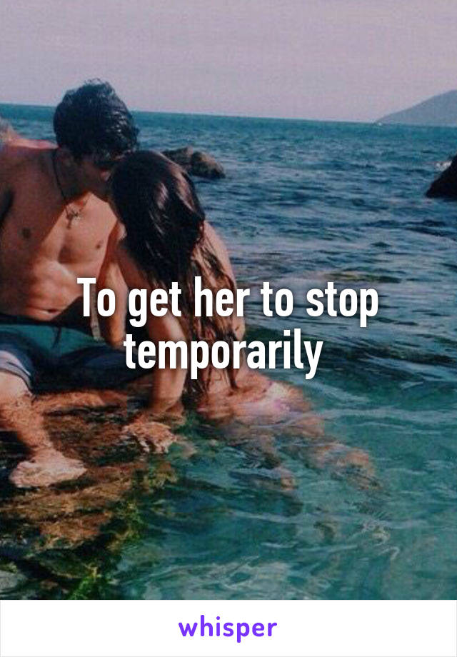 To get her to stop temporarily 