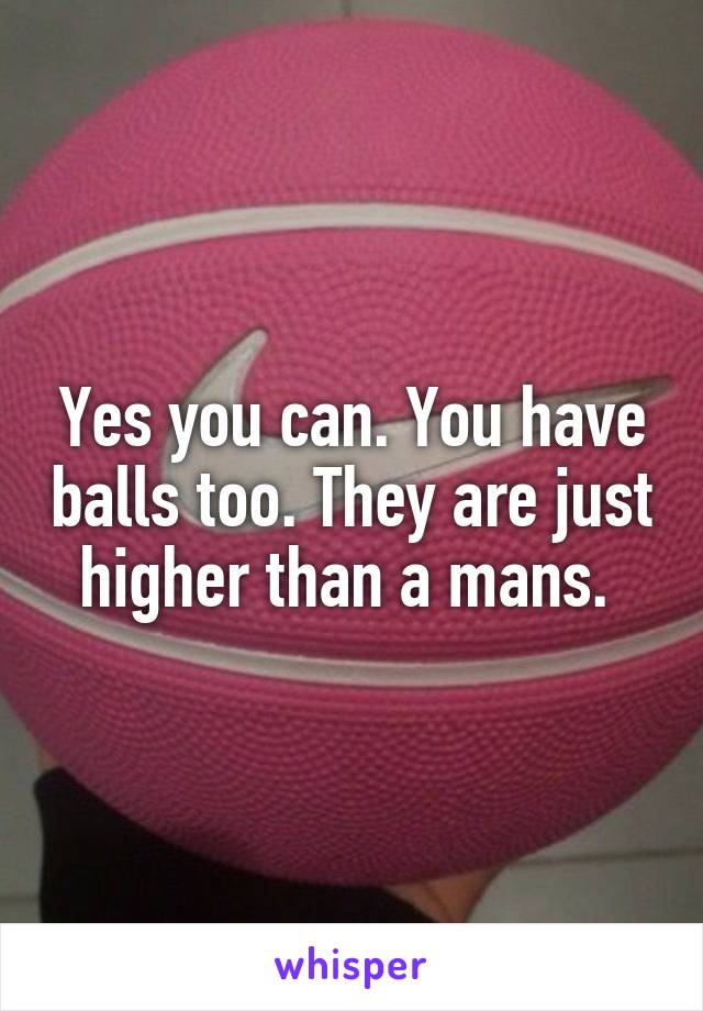 Yes you can. You have balls too. They are just higher than a mans. 