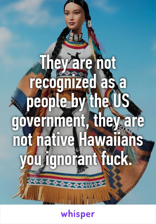 They are not recognized as a people by the US government, they are not native Hawaiians you ignorant fuck. 