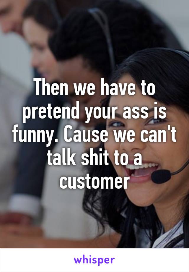 Then we have to pretend your ass is funny. Cause we can't talk shit to a customer