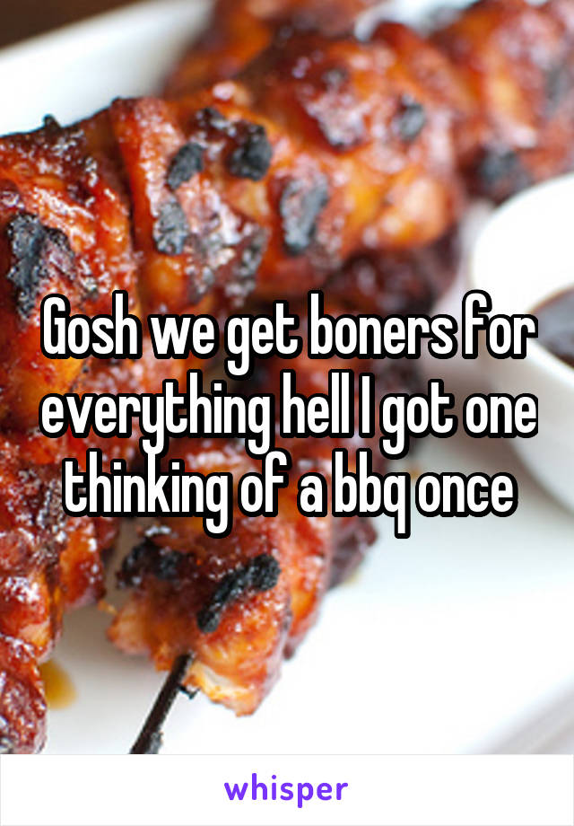 Gosh we get boners for everything hell I got one thinking of a bbq once