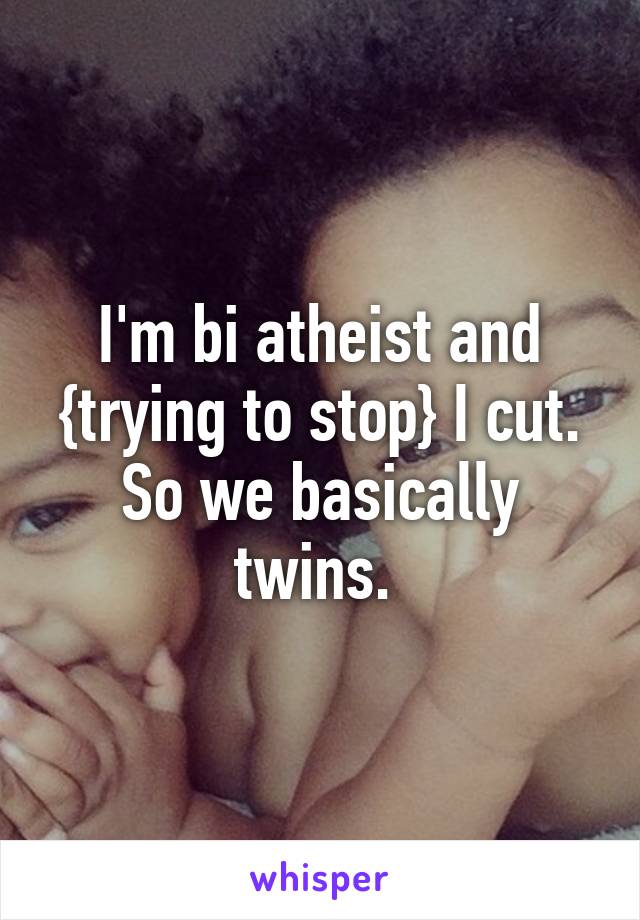 I'm bi atheist and {trying to stop} I cut. So we basically twins. 