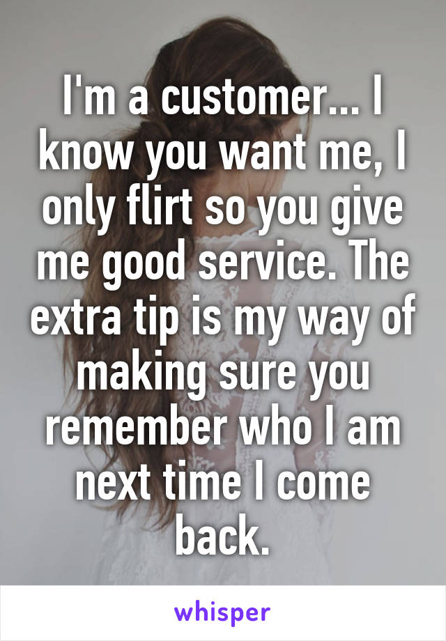 I'm a customer... I know you want me, I only flirt so you give me good service. The extra tip is my way of making sure you remember who I am next time I come back.